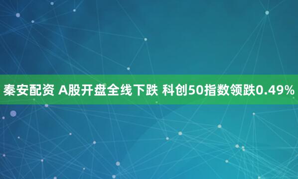 秦安配资 A股开盘全线下跌 科创50指数领跌0.49%