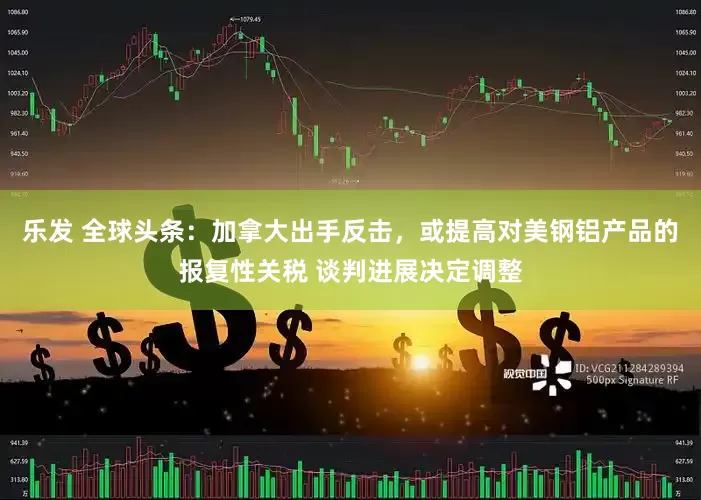 乐发 全球头条：加拿大出手反击，或提高对美钢铝产品的报复性关税 谈判进展决定调整