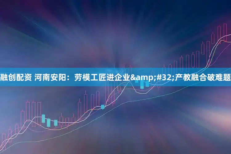 融创配资 河南安阳：劳模工匠进企业&#32;产教融合破难题