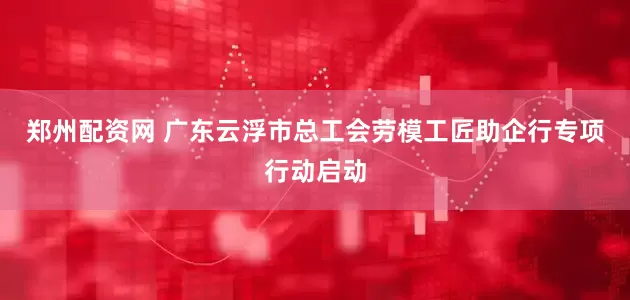 郑州配资网 广东云浮市总工会劳模工匠助企行专项行动启动