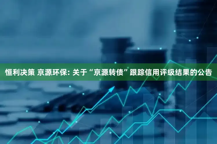 恒利决策 京源环保: 关于“京源转债”跟踪信用评级结果的公告