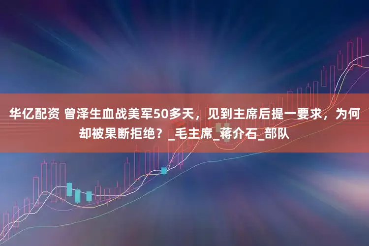 华亿配资 曾泽生血战美军50多天，见到主席后提一要求，为何却被果断拒绝？_毛主席_蒋介石_部队