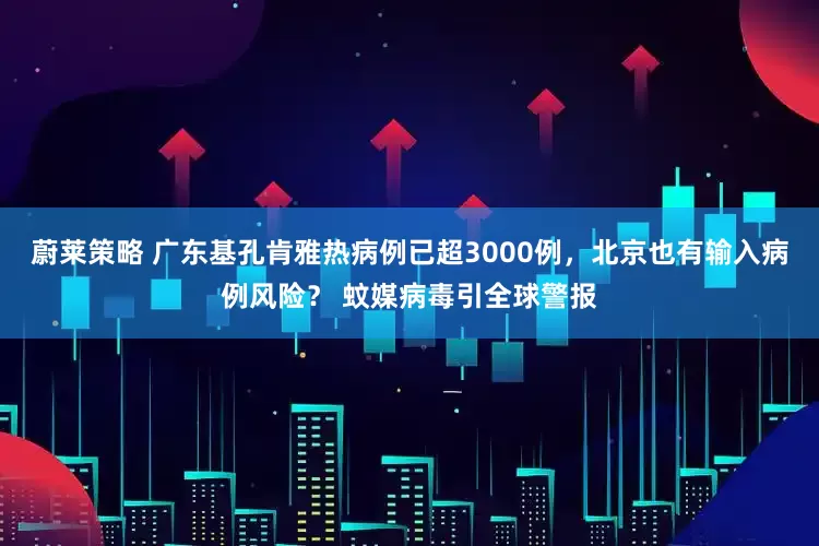 蔚莱策略 广东基孔肯雅热病例已超3000例，北京也有输入病例风险？ 蚊媒病毒引全球警报