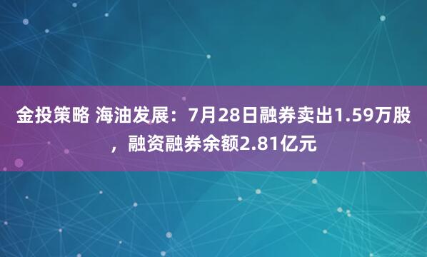 金投策略 海油发展：7月28日融券卖出1.59万股，融资融券余额2.81亿元