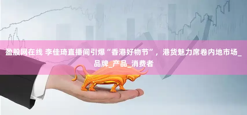 盈股网在线 李佳琦直播间引爆“香港好物节”，港货魅力席卷内地市场_品牌_产品_消费者