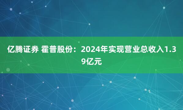 亿腾证券 霍普股份：2024年实现营业总收入1.39亿元
