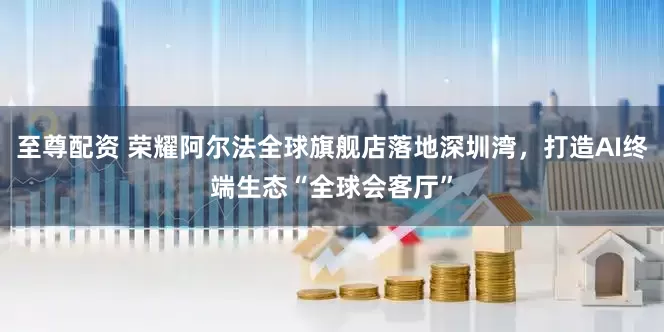 至尊配资 荣耀阿尔法全球旗舰店落地深圳湾，打造AI终端生态“全球会客厅”