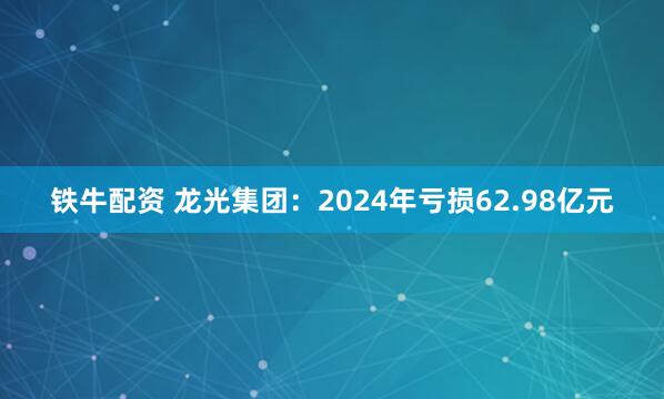 铁牛配资 龙光集团：2024年亏损62.98亿元