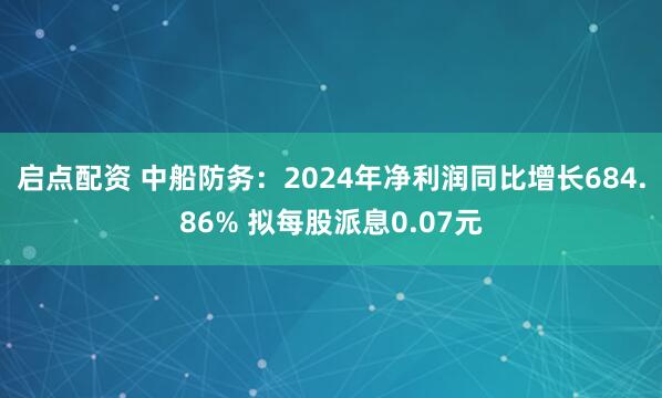 启点配资 中船防务：2024年净利润同比增长684.86% 拟每股派息0.07元